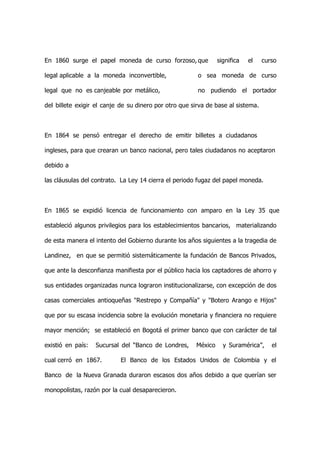 En 1860 surge el papel moneda de curso forzoso, que             significa   el    curso

legal aplicable a la moneda inconvertible,              o sea moneda de curso

legal que no es canjeable por metálico,                 no pudiendo el portador

del billete exigir el canje de su dinero por otro que sirva de base al sistema.



En 1864 se pensó entregar el derecho de emitir billetes a ciudadanos

ingleses, para que crearan un banco nacional, pero tales ciudadanos no aceptaron

debido a

las cláusulas del contrato. La Ley 14 cierra el periodo fugaz del papel moneda.



En 1865 se expidió licencia de funcionamiento con amparo en la Ley 35 que

estableció algunos privilegios para los establecimientos bancarios, materializando

de esta manera el intento del Gobierno durante los años siguientes a la tragedia de

Landinez, en que se permitió sistemáticamente la fundación de Bancos Privados,

que ante la desconfianza manifiesta por el público hacia los captadores de ahorro y

sus entidades organizadas nunca lograron institucionalizarse, con excepción de dos

casas comerciales antioqueñas "Restrepo y Compañía" y "Botero Arango e Hijos"

que por su escasa incidencia sobre la evolución monetaria y financiera no requiere

mayor mención; se estableció en Bogotá el primer banco que con carácter de tal

existió en país:   Sucursal del “Banco de Londres,     México     y Suramérica”,     el

cual cerró en 1867.         El Banco de los Estados Unidos de Colombia y el

Banco de la Nueva Granada duraron escasos dos años debido a que querían ser

monopolistas, razón por la cual desaparecieron.
 