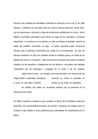 Esta ley que ampliaba las facultades conferidas al ejecutivo por la Ley 27 de 1864

dispuso: Contratos de concesión para los futuros bancos hasta por veinte años,

con las exenciones y derechos y bajo las condiciones establecidas en la ley; emitir

billetes al portador admisibles como dinero en pago de los impuestos y derechos

nacionales; no mantener en circulación un valor en billetes al portador superior al

doble del metálico mantenido en caja;        el poder ejecutivo podía cerciorarse

siempre que lo estimara conveniente por medio de un comisionado, de que los

bancos mantienen en caja una cantidad propia en metálico igual a la mitad de los

billetes que haya en circulación; toda controversia financiera que pueda suscitarse

respecto de los derechos y obligaciones de los bancos o sucursales sea decidida

únicamente por los tribunales y juzgados de la unión o de los estados,

          según fuera el caso, con arreglo a las leyes del país y sin intervención de

ningún poder o autoridad extranjera;         convertir en dinero al portador en

el acto en que éste lo solicite,             siendo en las horas de despacho,

          los billetes que estén en circulación siempre que se presenten en la

oficina que los emitió.



En 1866 se autorizó al gobierno para constituir el Banco de los Estados Unidos de

Colombia, con características de banco de emisión y banquero de estado, pero no

se llevó a cabo debido a otros problemas que enfrentaban los colombianos por la

época.
 