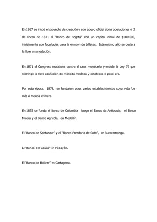 En 1867 se inició el proyecto de creación y con apoyo oficial abrió operaciones el 2

de enero de 1871 el “Banco de Bogotá” con un capital inicial de $500.000,

inicialmente con facultades para la emisión de billetes. Este mismo año se declara

la libre amonedación.



En 1871 el Congreso reacciona contra el caos monetario y expide la Ley 79 que

restringe la libre acuñación de moneda metálica y establece el peso oro.



Por esta época, 1873, se fundaron otros varios establecimientos cuya vida fue

más o menos efímera.



En 1875 se funda el Banco de Colombia, luego el Banco de Antioquia, el Banco

Minero y el Banco Agrícola, en Medellín.



El “Banco de Santander” y el “Banco Prendario de Soto”, en Bucaramanga.



El “Banco del Cauca” en Popayán.



El “Banco de Bolívar” en Cartagena.
 