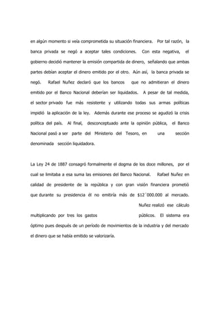 en algún momento si veía comprometida su situación financiera.        Por tal razón, la

banca privada se negó a aceptar tales condiciones.         Con esta negativa,        el

gobierno decidió mantener la emisión compartida de dinero, señalando que ambas

partes debían aceptar el dinero emitido por el otro. Aún así, la banca privada se

negó.    Rafael Nuñez declaró que los bancos          que no admitieran el dinero

emitido por el Banco Nacional deberían ser liquidados.      A pesar de tal medida,

el sector privado fue más resistente y utilizando todas sus armas políticas

impidió la aplicación de la ley. Además durante ese proceso se agudizó la crisis

política del país.   Al final,   desconceptuado ante la opinión pública,     el Banco

Nacional pasó a ser parte del Ministerio del Tesoro, en               una      sección

denominada sección liquidadora.



La Ley 24 de 1887 consagró formalmente el dogma de los doce millones, por el

cual se limitaba a esa suma las emisiones del Banco Nacional.         Rafael Nuñez en

calidad de presidente de la república y con gran visión financiera prometió

que durante su presidencia él no emitiría más de $12´000.000 al mercado.

                                                          Nuñez realizó ese cálculo

multiplicando por tres los gastos                         públicos.    El sistema era

óptimo pues después de un período de movimientos de la industria y del mercado

el dinero que se había emitido se valorizaría.
 