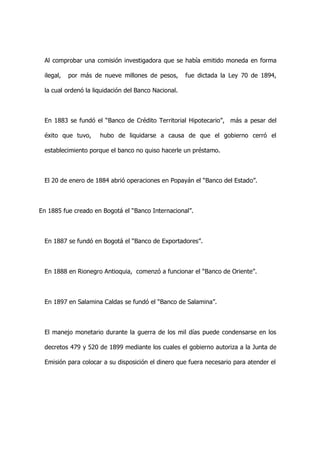 Al comprobar una comisión investigadora que se había emitido moneda en forma

 ilegal,   por más de nueve millones de pesos,       fue dictada la Ley 70 de 1894,

 la cual ordenó la liquidación del Banco Nacional.



 En 1883 se fundó el “Banco de Crédito Territorial Hipotecario”, más a pesar del

 éxito que tuvo,     hubo de liquidarse a causa de que el gobierno cerró el

 establecimiento porque el banco no quiso hacerle un préstamo.



 El 20 de enero de 1884 abrió operaciones en Popayán el “Banco del Estado”.



En 1885 fue creado en Bogotá el “Banco Internacional”.



 En 1887 se fundó en Bogotá el “Banco de Exportadores”.



 En 1888 en Rionegro Antioquia, comenzó a funcionar el “Banco de Oriente”.



 En 1897 en Salamina Caldas se fundó el “Banco de Salamina”.



 El manejo monetario durante la guerra de los mil días puede condensarse en los

 decretos 479 y 520 de 1899 mediante los cuales el gobierno autoriza a la Junta de

 Emisión para colocar a su disposición el dinero que fuera necesario para atender el
 