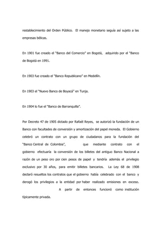 restablecimiento del Orden Público. El manejo monetario seguía así sujeto a las

empresas bélicas.



En 1901 fue creado el “Banco del Comercio” en Bogotá, adquirido por el “Banco

de Bogotá en 1991.



En 1903 fue creado el “Banco Republicano” en Medellín.



En 1903 el “Nuevo Banco de Boyacá” en Tunja.



En 1904 lo fue el “Banco de Barranquilla”.



Por Decreto 47 de 1905 dictado por Rafaél Reyes, se autorizó la fundación de un

Banco con facultades de conversión y amortización del papel moneda. El Gobierno

celebró un contrato con un grupo de ciudadanos para la fundación del

“Banco Central de Colombia”,                 que   mediante    contrato   con    el

gobierno efectuaría la conversión de los billetes del antiguo Banco Nacional a

razón de un peso oro por cien pesos de papel y tendría además el privilegio

exclusivo por 30 años, para emitir billetes bancarios.        La Ley 68 de 1908

declaró resueltos los contratos que el gobierno había celebrado con el banco y

derogó los privilegios a la entidad por haber realizado emisiones en exceso.

                          A   partir   de    entonces   funcionó   como institución

típicamente privada.
 
