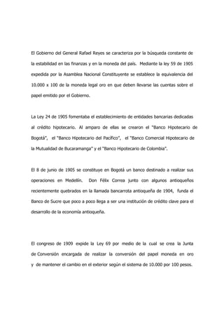 El Gobierno del General Rafael Reyes se caracteriza por la búsqueda constante de

la estabilidad en las finanzas y en la moneda del país. Mediante la ley 59 de 1905

expedida por la Asamblea Nacional Constituyente se establece la equivalencia del

10.000 x 100 de la moneda legal oro en que deben llevarse las cuentas sobre el

papel emitido por el Gobierno.



La Ley 24 de 1905 fomentaba el establecimiento de entidades bancarias dedicadas

al crédito hipotecario. Al amparo de ellas se crearon el “Banco Hipotecario de

Bogotá”, el “Banco Hipotecario del Pacífico”, el “Banco Comercial Hipotecario de

la Mutualidad de Bucaramanga” y el “Banco Hipotecario de Colombia”.



El 8 de junio de 1905 se constituye en Bogotá un banco destinado a realizar sus

operaciones en Medellín.     Don Félix Correa junto con algunos antioqueños

recientemente quebrados en la llamada bancarrota antioqueña de 1904, funda el

Banco de Sucre que poco a poco llega a ser una institución de crédito clave para el

desarrollo de la economía antioqueña.




El congreso de 1909 expide la Ley 69 por medio de la cual se crea la Junta

de Conversión encargada de realizar la conversión del papel moneda en oro

y de mantener el cambio en el exterior según el sistema de 10.000 por 100 pesos.
 