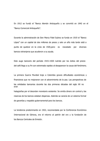 En 1912 se fundó el “Banco Alemán Antioqueño y se convirtió en 1942 en el

“Banco Comercial Antioqueño”.



Durante la administración de Don Marco Fidel Suárez se funda en 1919 el “Banco

López” con un capital de dos millones de pesos y solo un año más tarde está a

punto de quebrar en la crisis de 1920,pero        es   rescatado    por   diversos

bancos extranjeros que acudieron a su ayuda.



Este auge bancario del período 1915–1920 nutrido por los éxitos del precio

del café llega a su fin con extremada rapidez al desaparecer la causa del fenómeno.



La primera Guerra Mundial trajo a Colombia graves dificultades económicas y

financieras que no mejoraron con el advenimiento de la paz. Las perspectivas de

las entidades bancarias durante las dos primeras décadas del siglo XX no
eran

halagüeñas por el desorden monetario existente: Se emitía dinero sin control y las

reservas de los bancos estaban dispersas. Además se carecía de un sistema formal

de garantías y respaldo gubernamental para los bancos.



La tendencia predominante en 1922, recomendada por la Conferencia Económica

Internacional de Génova, era el retorno al patrón del oro y la fundación de

los Bancos Centrales de Emisión.
 