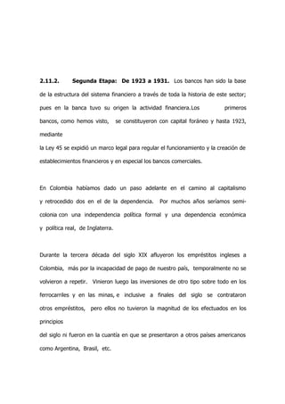 2.11.2.      Segunda Etapa: De 1923 a 1931. Los bancos han sido la base

de la estructura del sistema financiero a través de toda la historia de este sector;

pues en la banca tuvo su origen la actividad financiera.Los                primeros

bancos, como hemos visto,         se constituyeron con capital foráneo y hasta 1923,

mediante

la Ley 45 se expidió un marco legal para regular el funcionamiento y la creación de

establecimientos financieros y en especial los bancos comerciales.



En Colombia habíamos dado un paso adelante en el camino al capitalismo

y retrocedido dos en el de la dependencia.        Por muchos años seríamos semi-

colonia con una independencia política formal y una dependencia económica

y política real, de Inglaterra.



Durante la tercera década del siglo XIX afluyeron los empréstitos ingleses a

Colombia, más por la incapacidad de pago de nuestro país, temporalmente no se

volvieron a repetir. Vinieron luego las inversiones de otro tipo sobre todo en los

ferrocarriles y en las minas, e inclusive a finales del siglo se contrataron

otros empréstitos, pero ellos no tuvieron la magnitud de los efectuados en los

principios

del siglo ni fueron en la cuantía en que se presentaron a otros países americanos

como Argentina, Brasil, etc.
 