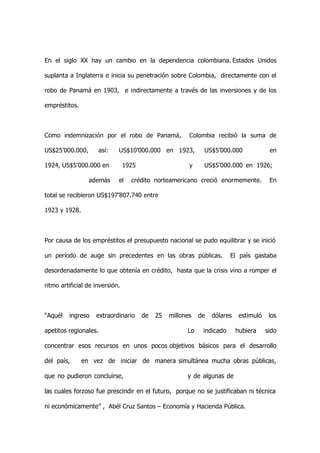 En el siglo XX hay un cambio en la dependencia colombiana. Estados Unidos

suplanta a Inglaterra e inicia su penetración sobre Colombia, directamente con el

robo de Panamá en 1903, e indirectamente a través de las inversiones y de los

empréstitos.



Como indemnización por el robo de Panamá,                Colombia recibió la suma de

US$25’000.000,       así:    US$10’000.000 en 1923,           US$5’000.000               en

1924, US$5’000.000 en            1925                    y    US$5’000.000 en 1926;

                 además      el    crédito norteamericano creció enormemente.            En

total se recibieron US$197’807.740 entre

1923 y 1928.



Por causa de los empréstitos el presupuesto nacional se pudo equilibrar y se inició

un período de auge sin precedentes en las obras públicas.                El país gastaba

desordenadamente lo que obtenía en crédito, hasta que la crisis vino a romper el

ritmo artificial de inversión.



“Aquél   ingreso    extraordinario      de   25   millones   de   dólares    estimuló    los

apetitos regionales.                                    Lo    indicado      hubiera     sido

concentrar esos recursos en unos pocos objetivos básicos para el desarrollo

del país,      en vez de iniciar de manera simultánea mucha obras públicas,

que no pudieron concluirse,                             y de algunas de

las cuales forzoso fue prescindir en el futuro, porque no se justificaban ni técnica

ni económicamente” , Abél Cruz Santos – Economía y Hacienda Pública.
 