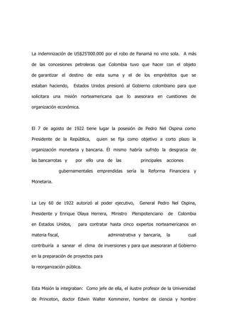 La indemnización de US$25’000.000 por el robo de Panamá no vino sola. A más

de las concesiones petroleras que Colombia tuvo que hacer con el objeto

de garantizar el destino de esta suma y el de los empréstitos que se

estaban haciendo,    Estados Unidos presionó al Gobierno colombiano para que

solicitara una misión norteamericana que lo asesorara en cuestiones de

organización económica.



El 7 de agosto de 1922 tiene lugar la posesión de Pedro Nel Ospina como

Presidente de la República,     quien se fija como objetivo a corto plazo la

organización monetaria y bancaria. Él mismo habría sufrido la desgracia de

las bancarrotas y     por ello una de las               principales    acciones

              gubernamentales    emprendidas    sería   la   Reforma    Financiera   y

Monetaria.



La Ley 60 de 1922 autorizó al poder ejecutivo,          General Pedro Nel Ospina,

Presidente y Enrique Olaya Herrera, Ministro      Plenipotenciario     de   Colombia

en Estados Unidos,      para contratar hasta cinco expertos norteamericanos en

materia fiscal,                       administrativa y bancaria,       la         cual

contribuiría a sanear el clima de inversiones y para que asesoraran al Gobierno

en la preparación de proyectos para

la reorganización pública.



Esta Misión la integraban: Como jefe de ella, el ilustre profesor de la Universidad

de Princeton, doctor Edwin Walter Kemmerer, hombre de ciencia y hombre
 