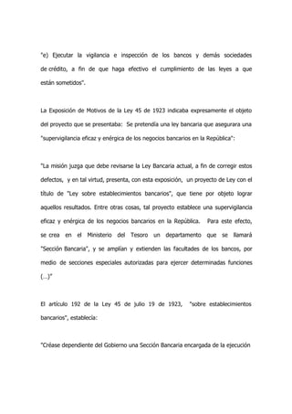 "e) Ejecutar la vigilancia e inspección de los bancos y demás sociedades

de crédito, a fin de que haga efectivo el cumplimiento de las leyes a que

están sometidos".



La Exposición de Motivos de la Ley 45 de 1923 indicaba expresamente el objeto

del proyecto que se presentaba: Se pretendía una ley bancaria que asegurara una

"supervigilancia eficaz y enérgica de los negocios bancarios en la República":



"La misión juzga que debe revisarse la Ley Bancaria actual, a fin de corregir estos

defectos, y en tal virtud, presenta, con esta exposición, un proyecto de Ley con el

título de "Ley sobre establecimientos bancarios", que tiene por objeto lograr

aquellos resultados. Entre otras cosas, tal proyecto establece una supervigilancia

eficaz y enérgica de los negocios bancarios en la República.      Para este efecto,

se crea en el Ministerio del Tesoro un departamento que se llamará

"Sección Bancaria", y se amplían y extienden las facultades de los bancos, por

medio de secciones especiales autorizadas para ejercer determinadas funciones

(…)”



El artículo 192 de la Ley 45 de julio 19 de 1923,          "sobre establecimientos

bancarios", establecía:



"Créase dependiente del Gobierno una Sección Bancaria encargada de la ejecución
 