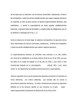 de las leyes que se relacionen con los bancos comerciales, hipotecarios, el Banco

de la República y todos los demás establecimientos que hagan negocios bancarios

en Colombia. El Jefe de dicha sección se llamará Superintendente Bancario, será

colombiano,    y tendrá la supervigilancia de todos aquellos establecimientos

bancarios, y ejercerá todas las facultades y cumplirá todas las obligaciones que se

le confieran e impongan por la ley. (…)."



Como se observa en el texto legal, la vigilancia correspondía a la ejecución de las

leyes relacionadas con bancos comerciales, hipotecarios, el Banco de la República

y todos los demás establecimientos que realicen negocios bancarios.



La Superintendencia Bancaria de Colombia nace entonces a la vida jurídica

por virtud de lo establecido en el citado artículo 19 de la Ley 45 de 1923, Ley que

fue dada en la ciudad de Bogotá el 16 de julio de 1923, y que entró a regir

noventa días después de su promulgación,              artículo 140, y tuvo como

misión la de reglamentar los establecimientos bancarios y supervigilarlos.



Hasta la expedición de la Ley las operaciones bancarias se ejercían en Colombia en

forma deficiente,    con criterio utilitarista,   que tomaba sólo en cuenta la

conveniencia particular del Banco, la misión norteamericana precisó los siguientes

defectos en la ley bancaria vigente en ese momento en el país,               según

indica expresamente la Exposición de Motivos de la Ley 45 de 1923:
 
