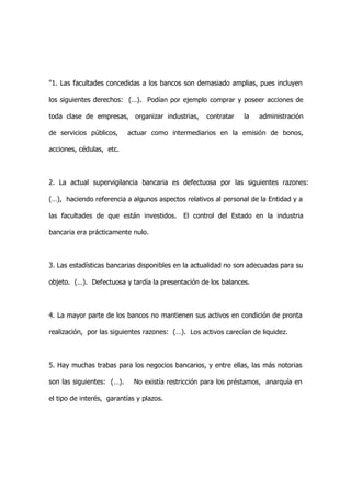 "1. Las facultades concedidas a los bancos son demasiado amplias, pues incluyen

los siguientes derechos: (…). Podían por ejemplo comprar y poseer acciones de

toda clase de empresas, organizar industrias,       contratar   la   administración

de servicios públicos,     actuar como intermediarios en la emisión de bonos,

acciones, cédulas, etc.



2. La actual supervigilancia bancaria es defectuosa por las siguientes razones:

(…), haciendo referencia a algunos aspectos relativos al personal de la Entidad y a

las facultades de que están investidos.     El control del Estado en la industria

bancaria era prácticamente nulo.



3. Las estadísticas bancarias disponibles en la actualidad no son adecuadas para su

objeto. (…). Defectuosa y tardía la presentación de los balances.



4. La mayor parte de los bancos no mantienen sus activos en condición de pronta

realización, por las siguientes razones: (…). Los activos carecían de liquidez.



5. Hay muchas trabas para los negocios bancarios, y entre ellas, las más notorias

son las siguientes: (…).     No existía restricción para los préstamos, anarquía en

el tipo de interés, garantías y plazos.
 