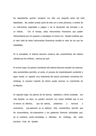 los depositantes querían recuperar era sólo una pequeña parte del total

depositado. Así, podían prestar parte de este oro a otras personas, a cambio de

un instrumento negociable o pagaré y de la devolución del principal y de

un interés.      Con el tiempo, estos instrumentos financieros que podían

intercambiarse por oro pasaron a reemplazar al mismo oro. Resulta evidente que

el valor total de estos instrumentos financieros excedía el valor de oro que los

respaldaba.



En la actualidad, el sistema bancario conserva dos características del sistema

utilizado por los orfebres, veamos por qué:



En primer lugar, los pasivos monetarios del sistema bancario exceden las reservas;

esta característica permitió, en parte, el proceso de industrialización occidental y

sigue siendo un aspecto muy importante del actual crecimiento económico. Sin

embargo, la excesiva creación de dinero puede acarrear un crecimiento de

la inflación.



En segundo lugar, los pasivos de los bancos, depósitos y dinero prestado,        son

más líquidos, es decir, se pueden convertir con mayor facilidad que el oro

en dinero en efectivo,     que los activos,     préstamos      a     terceros      e

inversiones,    que aparecen en su balance. Esta característica permite que

los consumidores, los empresarios y los gobiernos financien actividades que,

de lo contrario, serían canceladas o      diferidas;   sin   embargo,   ello    suele

provocar crisis de liquidez
 