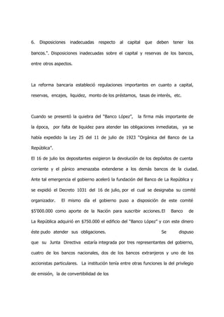 6.   Disposiciones   inadecuadas   respecto   al   capital   que   deben   tener   los

bancos.". Disposiciones inadecuadas sobre el capital y reservas de los bancos,

entre otros aspectos.



La reforma bancaria estableció regulaciones importantes en cuanto a capital,

reservas, encajes, liquidez, monto de los préstamos, tasas de interés, etc.



Cuando se presentó la quiebra del “Banco López”,        la firma más importante de

la época, por falta de liquidez para atender las obligaciones inmediatas, ya se

había expedido la Ley 25 del 11 de julio de 1923 “Orgánica del Banco de La

República”.

El 16 de julio los depositantes exigieron la devolución de los depósitos de cuenta

corriente y el pánico amenazaba extenderse a los demás bancos de la ciudad.

Ante tal emergencia el gobierno aceleró la fundación del Banco de La República y

se expidió el Decreto 1031 del 16 de julio, por el cual se designaba su comité

organizador.    El mismo día el gobierno puso a disposición de este comité

$5’000.000 como aporte de la Nación para suscribir acciones. El            Banco   de

La República adquirió en $750.000 el edificio del “Banco López” y con este dinero

éste pudo atender sus obligaciones.                                  Se       dispuso

que su Junta Directiva estaría integrada por tres representantes del gobierno,

cuatro de los bancos nacionales, dos de los bancos extranjeros y uno de los

accionistas particulares. La institución tenía entre otras funciones la del privilegio

de emisión, la de convertibilidad de los
 