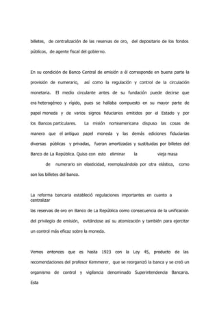 billetes, de centralización de las reservas de oro, del depositario de los fondos

públicos, de agente fiscal del gobierno.



En su condición de Banco Central de emisión a él corresponde en buena parte la

provisión de numerario,       así como la regulación y control de la circulación

monetaria.   El medio circulante antes de su fundación puede decirse que

era heterogéneo y rígido, pues se hallaba compuesto en su mayor parte de

papel moneda y de varios signos fiduciarios emitidos por el Estado y por

los Bancos particulares.      La misión norteamericana dispuso las cosas de

manera que el antiguo papel moneda y las demás ediciones fiduciarias

diversas públicas y privadas, fueran amortizadas y sustituidas por billetes del

Banco de La República. Quiso con esto      eliminar   la         vieja masa

        de   numerario sin elasticidad, reemplazándola por otra elástica,     como

son los billetes del banco.



La reforma bancaria estableció regulaciones importantes en cuanto a
centralizar

las reservas de oro en Banco de La República como consecuencia de la unificación

del privilegio de emisión, evitándose así su atomización y también para ejercitar

un control más eficaz sobre la moneda.



Vemos entonces que es hasta 1923 con la Ley 45, producto                    de las

recomendaciones del profesor Kemmerer, que se reorganizó la banca y se creó un

organismo de control y vigilancia denominado Superintendencia Bancaria.

Esta
 