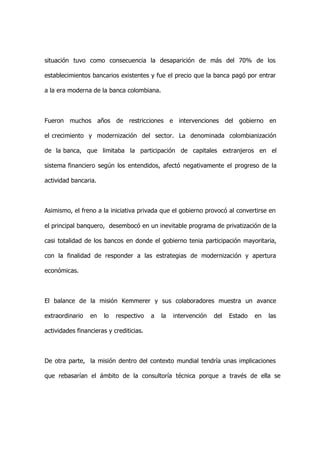 situación tuvo como consecuencia la desaparición de más del 70% de los

establecimientos bancarios existentes y fue el precio que la banca pagó por entrar

a la era moderna de la banca colombiana.



Fueron muchos años de restricciones e intervenciones del gobierno en

el crecimiento y modernización del sector. La denominada colombianización

de la banca, que limitaba la participación de capitales extranjeros en el

sistema financiero según los entendidos, afectó negativamente el progreso de la

actividad bancaria.



Asimismo, el freno a la iniciativa privada que el gobierno provocó al convertirse en

el principal banquero, desembocó en un inevitable programa de privatización de la

casi totalidad de los bancos en donde el gobierno tenia participación mayoritaria,

con la finalidad de responder a las estrategias de modernización y apertura

económicas.



El balance de la misión Kemmerer y sus colaboradores muestra un avance

extraordinario   en   lo   respectivo    a   la   intervención   del   Estado   en   las

actividades financieras y crediticias.



De otra parte, la misión dentro del contexto mundial tendría unas implicaciones

que rebasarían el ámbito de la consultoría técnica porque a través de ella se
 