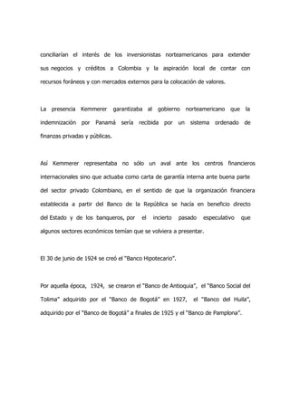 conciliarían el interés de los inversionistas norteamericanos para extender

sus negocios y créditos a Colombia y la aspiración local de contar con

recursos foráneos y con mercados externos para la colocación de valores.



La presencia Kemmerer           garantizaba al     gobierno      norteamericano   que    la

indemnización   por   Panamá      sería   recibida   por    un    sistema   ordenado     de

finanzas privadas y públicas.



Así Kemmerer representaba no sólo un aval ante los centros financieros

internacionales sino que actuaba como carta de garantía interna ante buena parte

del sector privado Colombiano, en el sentido de que la organización financiera

establecida a partir del Banco de la República se hacía en beneficio directo

del Estado y de los banqueros, por         el    incierto   pasado     especulativo     que

algunos sectores económicos temían que se volviera a presentar.



El 30 de junio de 1924 se creó el “Banco Hipotecario”.



Por aquella época, 1924, se crearon el “Banco de Antioquia”, el “Banco Social del

Tolima” adquirido por el “Banco de Bogotá” en 1927,                el “Banco del Huila”,

adquirido por el “Banco de Bogotá” a finales de 1925 y el “Banco de Pamplona”.
 