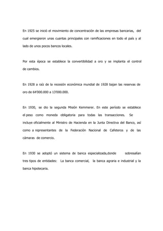 En 1925 se inició el movimiento de concentración de las empresas bancarias, del

cual emergieron unas cuantas principales con ramificaciones en todo el país y al

lado de unos pocos bancos locales.



Por esta época se establece la convertibilidad a oro y se implanta el control

de cambios.



En 1928 a raíz de la recesión económica mundial de 1928 bajan las reservas de

oro de 64’000.000 a 13’000.000.



En 1930, se dio la segunda Misión Kemmerer. En este período se establece

el peso como moneda obligatoria para todas las transacciones.             Se

incluye oficialmente al Ministro de Hacienda en la Junta Directiva del Banco, así

como a representantes de la Federación Nacional de Cafeteros y de las

cámaras de comercio.



En 1930 se adoptó un sistema de banca especializada,donde              sobresalían

tres tipos de entidades:   La banca comercial,   la banca agraria e industrial y la

banca hipotecaria.
 