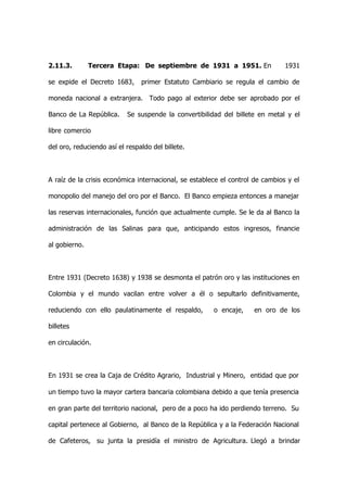 2.11.3.        Tercera Etapa: De septiembre de 1931 a 1951. En                 1931

se expide el Decreto 1683,      primer Estatuto Cambiario se regula el cambio de

moneda nacional a extranjera. Todo pago al exterior debe ser aprobado por el

Banco de La República.     Se suspende la convertibilidad del billete en metal y el

libre comercio

del oro, reduciendo así el respaldo del billete.



A raíz de la crisis económica internacional, se establece el control de cambios y el

monopolio del manejo del oro por el Banco. El Banco empieza entonces a manejar

las reservas internacionales, función que actualmente cumple. Se le da al Banco la

administración de las Salinas para que, anticipando estos ingresos, financie

al gobierno.



Entre 1931 (Decreto 1638) y 1938 se desmonta el patrón oro y las instituciones en

Colombia y el mundo vacilan entre volver a él o sepultarlo definitivamente,

reduciendo con ello paulatinamente el respaldo,        o encaje,    en oro de los

billetes

en circulación.



En 1931 se crea la Caja de Crédito Agrario, Industrial y Minero, entidad que por

un tiempo tuvo la mayor cartera bancaria colombiana debido a que tenía presencia

en gran parte del territorio nacional, pero de a poco ha ido perdiendo terreno. Su

capital pertenece al Gobierno, al Banco de la República y a la Federación Nacional

de Cafeteros, su junta la presidía el ministro de Agricultura. Llegó a brindar
 