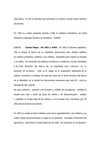 este banco, lo cual le permitió que aumentara su cartera y atraer mayor número

de clientes.



En 1950 es creado mediante Decreto 2.586 el Instituto Colombiano de Créito

Educativo y Estudios Técnicos en el Exterior - ICETEX.



2.11.4.        Cuarta Etapa: De 1951 a 1963. En 1951 el Decreto Legislativo

756 le otorga al Banco de La República atribuciones para diseñar políticas

en materia monetaria, crediticia y de cambios, facultades para regular la moneda

y el crédito. Se reorientan las políticas monetarias y crediticias y se dan facultades

a la Junta     Directiva   del    Banco   de   La   República   para   intervenir   en   la

dirección de la misma.           Esta es la etapa de la orientación deliberada de la

política monetaria y crediticia del país por parte de la Junta Directiva del Banco

de la República se le otorgó los instrumentos necesarios para este fin, como la

facultad de fijar créditos

de cupo ordinario, especial o de fomento y créditos de emergencia; también la

facultó para fijar y variar las tasas de interés y de descuento,para                señalar

y modificar el encaje legal de los bancos y se le otorgó favor del Banco por 20

años más el derecho de emisión.



En 1953 es creado el Banco Cafetero para servir especialmente a los cafeteros, los

cuales venían experimentando un auge en su economía. Vinculado al Ministerio de

Agricultura, pertenecía al Fondo Nacional del Café. Se constituyó en el banquero
 