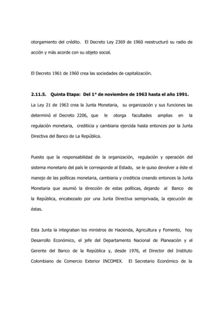 otorgamiento del crédito. El Decreto Ley 2369 de 1960 reestructuró su radio de

acción y más acorde con su objeto social.



El Decreto 1961 de 1960 crea las sociedades de capitalización.



2.11.5. Quinta Etapa: Del 1° de noviembre de 1963 hasta el año 1991.

La Ley 21 de 1963 crea la Junta Monetaria, su organización y sus funciones las

determinó el Decreto 2206, que         le   otorga    facultades   amplias   en   la

regulación monetaria, crediticia y cambiaria ejercida hasta entonces por la Junta

Directiva del Banco de La República.



Puesto que la responsabilidad de la organización, regulación y operación del

sistema monetario del país le corresponde al Estado, se le quiso devolver a éste el

manejo de las políticas monetaria, cambiaria y crediticia creando entonces la Junta

Monetaria que asumió la dirección de estas políticas, dejando        al   Banco   de

la República, encabezado por una Junta Directiva semiprivada, la ejecución de

éstas.



Esta Junta la integraban los ministros de Hacienda, Agricultura y Fomento, hoy

Desarrollo Económico, el jefe del Departamento Nacional de Planeación y el

Gerente del Banco de la República y, desde 1976, el Director del Instituto

Colombiano de Comercio Exterior INCOMEX.             El Secretario Económico de la
 