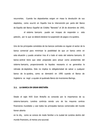 recurrentes.     Cuando los depositantes exigen en masa la devolución de sus

depósitos, como ocurrió en España tras la intervención por parte del Banco

de España del Banco Español de Crédito “Banesto” el 28 de diciembre de 1993,

               el sistema bancario   puede ser incapaz de responder a            esta

petición, por lo que se deberá declarar la suspensión de pagos o la quiebra.



Uno de los principales cometidos de los bancos centrales es regular el sector de la

banca comercial para minimizar la posibilidad de que un banco entre en

esta situación y pueda arrastrar tras él a todo el resto del sistema bancario. El

banco central tiene que estar preparado para actuar como prestamista del

sistema bancario, proporcionando la liquidez necesaria si se generaliza la

retirada de depósitos. Esto no implica la obligatoriedad de salvar a cualquier

banco de la quiebra, como se demostró en 1995 cuando el Banco de

Inglaterra se negó a ayudar al quebrado Banco de inversiones Barings.



2.1.   LA BANCA EN GRAN BRETAÑA



Desde el siglo XVII Gran Bretaña es conocida por la importancia de su

sistema bancario.    Londres   continúa   siendo   uno   de   los   mayores   centros

financieros mundiales y casi todos los principales bancos comerciales del mundo

tienen abierta

en la city, como se conoce de modo familiar a la ciudad de Londres dentro del

mundo financiero, al menos una sucursal.
 