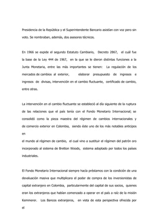 Presidencia de la República y el Superintendente Bancario asistían con voz pero sin

voto. Se nombraban, además, dos asesores técnicos.



En 1966 se expide el segundo Estatuto Cambiario,        Decreto 2867,    el cuál fue

la base de la Ley 444 de 1967, en la que se le dieron distintas funciones a la

Junta Monetaria, entre las más importantes se tienen:         La regulación de los

mercados de cambios al exterior,          elaborar   presupuesto   de   ingresos   e

ingresos de divisas, intervención en el cambio fluctuante, certificado de cambio,

entre otras.



La intervención en el cambio fluctuante se estableció al día siguiente de la ruptura

de las relaciones que el país tenía con el Fondo Monetario Internacional; se

consolidó como la pieza maestra del régimen de cambios internacionales y

de comercio exterior en Colombia, siendo éste uno de los más notables anticipos

en

el mundo al régimen de cambio, el cual vino a sustituir el régimen del patrón oro

incorporado al sistema de Bretton Woods, sistema adoptado por todos los países

industriales.



El Fondo Monetario Internacional siempre hacía préstamos con la condición de una

devaluación masiva que multiplicara el poder de compra de los inversionistas de

capital extranjero en Colombia, particularmente del capital de sus socios, quienes

eran los extranjeros que habían comenzado a operar en el país a raíz de la misión

Kemmerer.       Los Bancos extranjeros,   en vista de esta perspectiva ofrecida por

el
 