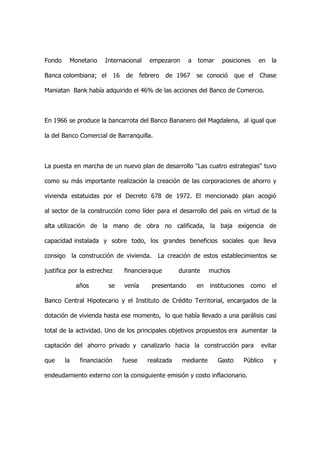 Fondo    Monetario     Internacional         empezaron      a   tomar    posiciones      en   la

Banca colombiana; el         16    de     febrero   de 1967     se conoció      que el   Chase

Maniatan Bank había adquirido el 46% de las acciones del Banco de Comercio.



En 1966 se produce la bancarrota del Banco Bananero del Magdalena, al igual que

la del Banco Comercial de Barranquilla.



La puesta en marcha de un nuevo plan de desarrollo "Las cuatro estrategias" tuvo

como su más importante realización la creación de las corporaciones de ahorro y

vivienda estatuidas por el Decreto 678 de 1972. El mencionado plan acogió

al sector de la construcción como líder para el desarrollo del país en virtud de la

alta utilización de la mano de obra no calificada, la baja exigencia de

capacidad instalada y sobre todo, los grandes beneficios sociales que lleva

consigo la construcción de vivienda.            La creación de estos establecimientos se

justifica por la estrechez        financieraque         durante      muchos

             años       se        venía       presentando       en   instituciones   como     el

Banco Central Hipotecario y el Instituto de Crédito Territorial, encargados de la

dotación de vivienda hasta ese momento, lo que había llevado a una parálisis casi

total de la actividad. Uno de los principales objetivos propuestos era aumentar la

captación del ahorro privado y canalizarlo hacia la construcción para                    evitar

que     la    financiación        fuese     realizada    mediante       Gasto     Público     y

endeudamiento externo con la consiguiente emisión y costo inflacionario.
 