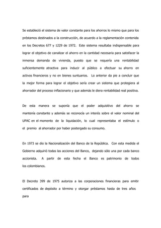 Se estableció el sistema de valor constante para los ahorros lo mismo que para los

préstamos destinados a la construcción, de acuerdo a la reglamentación contenida

en los Decretos 677 y 1229 de 1972. Este sistema resultaba indispensable para

lograr el objetivo de canalizar el ahorro en la cantidad necesaria para satisfacer la

inmensa demanda de vivienda, puesto que se requería una rentabilidad

suficientemente atractiva para inducir al público a efectuar su ahorro en

activos financieros y no en bienes suntuarios.              Lo anterior da pie a concluir que

la mejor forma para lograr el objetivo sería crear un sistema que protegiera al

ahorrador del proceso inflacionario y que además le diera rentabilidad real positiva.



De     esta   manera   se   suponía     que     el        poder    adquisitivo   del   ahorro   se

mantenía constante y además se reconocía un interés sobre el valor nominal del

UPAC en el momento de la liquidación, lo cual representaba el estímulo o

el premio al ahorrador por haber postergado su consumo.



En 1973 se dio la Nacionalización del Banco de la República. Con esta medida el

Gobierno adquirió todas las acciones del Banco, dejando sólo una por cada banco

accionista.    A   partir   de   esta   fecha        el    Banco     es patrimonio     de   todos

los colombianos.



El Decreto 399 de 1975 autoriza a las corporaciones financieras para emitir

certificados de depósito a término y otorgar préstamos hasta de tres años

para
 