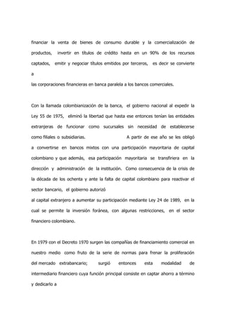 financiar la venta de bienes de consumo durable y la comercialización de

productos,      invertir en títulos de crédito hasta en un 90% de los recursos

captados,    emitir y negociar títulos emitidos por terceros,     es decir se convierte

a

las corporaciones financieras en banca paralela a los bancos comerciales.



Con la llamada colombianización de la banca, el gobierno nacional al expedir la

Ley 55 de 1975, eliminó la libertad que hasta ese entonces tenían las entidades

extranjeras de funcionar como sucursales sin necesidad de establecerse

como filiales o subsidiarias.                     A partir de ese año se les obligó

a convertirse en bancos mixtos con una participación mayoritaria de capital

colombiano y que además, esa participación mayoritaria se transfiriera en la

dirección y administración de la institución. Como consecuencia de la crisis de

la década de los ochenta y ante la falta de capital colombiano para reactivar el

sector bancario, el gobierno autorizó

al capital extranjero a aumentar su participación mediante Ley 24 de 1989, en la

cual se permite la inversión foránea, con algunas restricciones, en el sector

financiero colombiano.



En 1979 con el Decreto 1970 surgen las compañías de financiamiento comercial en

nuestro medio como fruto de la serie de normas para frenar la proliferación

del mercado extrabancario;         surgió    entonces      esta       modalidad     de

intermediario financiero cuya función principal consiste en captar ahorro a término

y dedicarlo a
 
