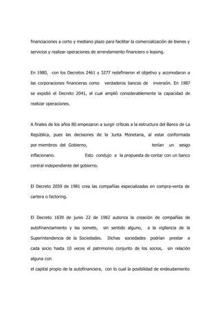 financiaciones a corto y mediano plazo para facilitar la comercialización de bienes y

servicios y realizar operaciones de arrendamiento financiero o leasing.



En 1980, con los Decretos 2461 y 3277 redefinieron el objetivo y acomodaron a

las corporaciones financieras como     verdaderos bancos de      inversión. En 1987

se expidió el Decreto 2041, el cual amplió considerablemente la capacidad de

realizar operaciones.



A finales de los años 80 empezaron a surgir críticas a la estructura del Banco de La

República, pues las decisiones de la Junta Monetaria, al estar conformada

por miembros del Gobierno,                                       tenían   un    sesgo

inflacionario.               Esto condujo a la propuesta de contar con un banco

central independiente del gobierno.



El Decreto 2059 de 1981 crea las compañías especializadas en compra-venta de

cartera o factoring.



El Decreto 1839 de junio 22 de 1982 autoriza la creación de compañías de

autofinanciamiento y las somete,      sin sentido alguno,      a la vigilancia de la

Superintendencia de la Sociedades.       Dichas   sociedades    podrían    prestar   a

cada socio hasta 10 veces el patrimonio conjunto de los socios,           sin relación

alguna con

el capital propio de la autofinanciera, con lo cual la posibilidad de endeudamiento
 