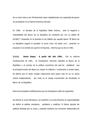 de un socio viene a ser infinitamente mayor estableciendo una capacidad de pasivo

sin precedente en la historia financiera del país.



En 1990,     el Senador de la República Pablo Victoria,        ante la negativa e

imposibilidad del Banco de La República de cambiarle por oro un billete de

$5.000,°° amparado en la leyenda en los billetes por aquella época “El Banco de

La República pagará al portador la suma cinco mil pesos oro”, presentó un

proyecto en el sentido de suprimir tal leyenda, reforma que se dio en 1992.



2.11.6.      Sexta Etapa:         A partir del año 1991.           Con la reforma

Constitucional de 1991,      se introdujeron reformas radicales al Banco de la

República y al manejo de la política económica del país. Se         estableció   que

la principal función del Banco es reducir la inflación y mantenerla a niveles bajos.

Se definió que el mejor arreglo institucional para lograr este fin es un banco

central independiente,     por ende se le otorga nuevamente las facultades al

Banco de La República.



Entre las principales modificaciones que se introdujeron están las siguientes:



Se eliminó la Junta Monetaria y se transfirió a la Junta Directiva la responsabilidad

de definir la política monetaria,     cambiaria y crediticia. El Banco ejecuta las

políticas dictadas por su Junta, y además mantiene sus funciones tradicionales de
 