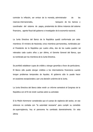 controlar la inflación, ser emisor de la moneda, administrador           de      las

reservas internacionales,                             banquero de los bancos y

coordinador del sistema de pagos, prestamista de última instancia del sistema

financiero, agente fiscal del gobierno e investigador de la economía nacional.



La Junta Directiva del Banco de la República quedó conformada por siete

miembros: El ministro de Hacienda; cinco miembros permanentes, nombrados por

el Presidente de la República por cuatro años, dos de los cuales pueden ser

relevados cada cuatro años y por último, el Gerente General del Banco, que

es nombrado por los miembros de la Junta Directiva.



Se prohibió establecer cupos de crédito y otorgar garantías a favor de particulares.

El Banco sólo puede otorgar créditos a los intermediarios financieros cuando

tengan problemas temporales de liquidez. Al gobierno sólo lo puede hacer

en ocasiones excepcionales y por una decisión unánime de la Junta.



La Junta Directiva del Banco debe rendir un informe semestral al Congreso de la

República con el fin de rendir cuentas sobre su actividad.



Si la Misión Kemmerer consideraba que el cuerpo de vigilancia del sector, en ese

entonces no contaba con "la autoridad necesaria" para cumplir su cometido

de supervigilancia, hoy el panorama ha cambiado diametralmente. En esta

última
 
