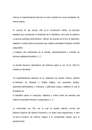 reforma la Superintendencia Bancaria ha sido investida de nuevas facultades, de

diverso talante.



El numeral 24 del artículo 189 de la Constitución Política de Colombia

establece que corresponde al Presidente de la República, como jefe de gobierno

y suprema autoridad administrativa, "Ejercer, de acuerdo con la ley, la inspección,

vigilancia y control sobre las personas que realicen actividades financiera, bursátil

aseguradora

y cualquier otra relacionada con el manejo, aprovechamiento o inversión de

recursos captados del público. (…)".



La Sección Bancaria, dependiente del Gobierno, según la Ley 45 de 1923, ha

mutado su naturaleza:



"La Superintendencia Bancaria es un organismo de carácter técnico, adscrito

al Ministerio   de    Hacienda    y     Crédito     Público,   con    personería   jurídica,

autonomía administrativa y financiera y patrimonio propio, mediante el cual el

Presidente de

la República ejerce la inspección, vigilancia y control sobre las personas que

realicen la actividad financiera y aseguradora, (…)”



La   mencionada      Ley   795,   por   la   cual    se   ajustan    algunas   normas   del

Estatuto Orgánico del Sistema Financiero y se dictan otras disposiciones, si bien

no tiene el carácter de reforma integral a la normatividad vigente para el

genéricamente
 