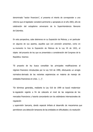 denominado “sector financiero”, sí presenta el interés de corresponder a una

reforma que el legislador consideró pertinente y apropiada en el año 2003, año de

celebración      del    octogésimo     aniversario   de    la   Superintendencia   Bancaria

de Colombia.



En esta perspectiva, cabe detenerse en su Exposición de Motivos, y en particular

en algunos de sus apartes, aquellos que con precisión presentan, como en

su momento lo hizo la Exposición de Motivos de la Ley 45 de 1923, el

objeto del proyecto de ley que se presentaba a consideración del Congreso de la

República. Veamos:



"El   proyecto     de    ley   busca    consolidar   las   principales   modificaciones   al

régimen financiero introducidas por la Ley 510 de 1999, efectuando un arreglo

normativo derivado de las recientes experiencias en materia de manejo de

entidades financieras en crisis. (…)”.



"En términos generales, mediante la Ley 510 de 1999 se buscó modernizar

la regulación vigente a fin de colocarla al nivel de las exigencias de los

mercados financieros y hacerla concordante con los estándares internacionales de

regulación

y supervisión bancaria, dando especial énfasis al desarrollo de mecanismos que

permitieran una detección temprana de las entidades en dificultades y la resolución
 