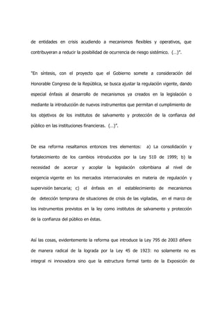 de entidades en crisis acudiendo a mecanismos flexibles y operativos, que

contribuyeran a reducir la posibilidad de ocurrencia de riesgo sistémico. (…)”.



"En síntesis, con el proyecto que el Gobierno somete a consideración del

Honorable Congreso de la República, se busca ajustar la regulación vigente, dando

especial énfasis al desarrollo de mecanismos ya creados en la legislación o

mediante la introducción de nuevos instrumentos que permitan el cumplimiento de

los objetivos de los institutos de salvamento y protección de la confianza del

público en las instituciones financieras. (…)”.



De esa reforma resaltamos entonces tres elementos:               a) La consolidación y

fortalecimiento de los cambios introducidos por la Ley 510 de 1999; b) la

necesidad   de   acercar   y     acoplar   la   legislación   colombiana   al   nivel   de

exigencia vigente en los mercados internacionales en materia de regulación y

supervisión bancaria; c)    el    énfasis en     el   establecimiento de    mecanismos

de detección temprana de situaciones de crisis de las vigiladas, en el marco de

los instrumentos previstos en la ley como institutos de salvamento y protección

de la confianza del público en éstas.



Así las cosas, evidentemente la reforma que introduce la Ley 795 de 2003 difiere

de manera radical de la lograda por la Ley 45 de 1923: no solamente no es

integral ni innovadora sino que la estructura formal tanto de la Exposición de
 