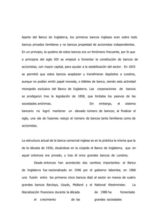 Aparte del Banco de Inglaterra, los primeros bancos ingleses eran sobre todo

bancos privados familiares y no bancos propiedad de accionistas independientes.

En un principio, la quiebra de estos bancos era un fenómeno frecuente, por lo que

a principios del siglo XIX se empezó a fomentar la constitución de bancos de

accionistas, con mayor capital, para ayudar a la estabilización del sector. En 1833

se permitió que estos bancos aceptaran y transfirieran depósitos a Londres,

aunque no podían emitir papel moneda, o billetes de banco, siendo esta actividad

monopolio exclusivo del Banco de Inglaterra. Las        corporaciones    de     bancos

se prodigaron tras la legislación de 1858, que limitaba los pasivos de las

sociedades anónimas.                             Sin      embargo,      el      sistema

bancario no logró mantener un elevado número de bancos; al finalizar el

siglo, una ola de fusiones redujo el número de bancos tanto familiares como de

accionistas.



La estructura actual de la banca comercial inglesa es en la práctica la misma que la

de la década de 1930, situándose en la cúspide el Banco de Inglaterra, que en

aquel entonces era privado, y tras él once grandes bancos de Londres.

         Desde entonces han acontecido dos cambios importantes: el Banco

de Inglaterra fue nacionalizado en 1946 por el gobierno laborista; en 1968

una fusión entre los primeros cinco bancos dejó al sector en manos de cuatro

grandes bancos Barclays, Lloyds, Midland y el National Westminster.                 La

liberalización financiera durante la década            de 1980 ha            fomentado

         el    crecimiento          de las             grandes sociedades
 