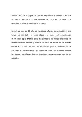 Motivos como de la propia Ley 795 es fragmentada y relaciona y enuncia

los puntos,   autónomos       e    independientes     los   unos   de   los   otros,    que

determinaron el interés legislativo del momento.



Después de más de 70 años de constantes reformas circunstanciales y con

la nueva normatividad,        la banca adquiere un nuevo perfil convirtiéndose

en un sector ágil y dinámico capaz de responder a las nuevas condiciones del

mercado financiero nacional y mundial. Es desde la década de los noventa

cuando   en Colombia     se       dan   las   condiciones   para   la   adopción   de    la

multibanca o banca universal cuya estructura desde ese entonces fomenta

las alianzas estratégicas, fusiones, absorciones y conversiones de este tipo de

entidades.
 