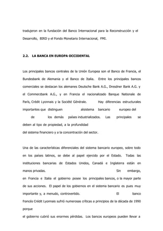 tradujeron en la fundación del Banco Internacional para la Reconstrucción y el

Desarrollo, BIRD y el Fondo Monetario Internacional, FMI.




2.2.   LA BANCA EN EUROPA OCCIDENTAL



Los principales bancos centrales de la Unión Europea son el Banco de Francia, el

Bundesbank de Alemania y el Banco de Italia.              Entre los principales bancos

comerciales se destacan los alemanes Deutsche Bank A.G., Dresdner Bank A.G. y

el Commerzbank A.G., y en Francia el nacionalizado Banque Nationale de

París, Crédit Lyonnais y la Société Générale.          Hay diferencias estructurales

importantes que distinguen                alsistema    bancario           europeo del

       de         los demás      países industrializados.     Las    principales        se

deben al tipo de propiedad, a la profundidad

del sistema financiero y a la concentración del sector.



Una de las características diferenciales del sistema bancario europeo, sobre todo

en los países latinos, se debe al papel ejercido por el Estado.               Todas las

instituciones bancarias de Estados Unidos, Canadá e Inglaterra están en

manos privadas.                                                      Sin       embargo,

en Francia e Italia el gobierno posee los principales bancos, o la mayor parte

de sus acciones. El papel de los gobiernos en el sistema bancario es pues muy

importante y, a menudo, controvertido.                               El            banco

francés Crédit Lyonnais sufrió numerosas críticas a principios de la década de 1990

porque

el gobierno cubrió sus enormes pérdidas. Los bancos europeos pueden llevar a
 