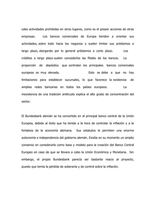 cabo actividades prohibidas en otros lugares, como es el poseer acciones de otras

empresas.         Los bancos comerciales de Europa tienden a orientar sus

actividades, sobre todo hacia los negocios y suelen limitar sus préstamos a

largo plazo, otorgando por lo general préstamos a corto plazo.              Los

créditos a largo plazo suelen concederlos las filiales de los bancos.       La

proporción   de    depósitos   que controlan los principales   bancos comerciales

europeos es muy elevada.                          Esto se debe a que no hay

limitaciones para establecer sucursales, lo que favorece la existencia            de

amplias redes bancarias en todos los países europeos.                       La

inexistencia de una tradición antitrusts explica el alto grado de concentración del

sector.



El Bundesbank alemán se ha convertido en el principal banco central de la Unión

Europea, debido al éxito que ha tenido a la hora de controlar la inflación y a la

fortaleza de la economía alemana.        Sus estatutos le permiten una enorme

autonomía e independencia del gobierno alemán. Existía en su momento un amplio

consenso en considerarlo como base y modelo para la creación del Banco Central

Europeo en caso de que se llevara a cabo la Unión Económica y Monetaria. Sin

embargo, el propio Bundesbank parecía ser bastante reacio al proyecto,

puesto que temía la pérdida de soberanía y de control sobre la inflación.
 