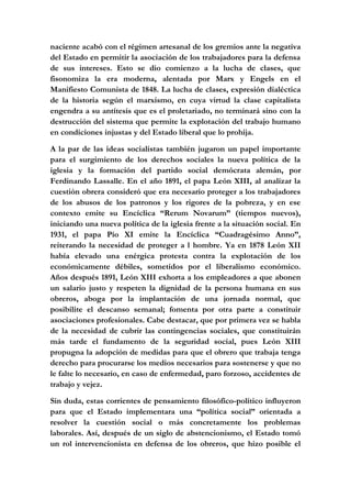 naciente acabó con el régimen artesanal de los gremios ante la negativa
del Estado en permitir la asociación de los trabajadores para la defensa
de sus intereses. Esto se dio comienzo a la lucha de clases, que
fisonomiza la era moderna, alentada por Marx y Engels en el
Manifiesto Comunista de 1848. La lucha de clases, expresión dialéctica
de la historia según el marxismo, en cuya virtud la clase capitalista
engendra a su antítesis que es el proletariado, no terminará sino con la
destrucción del sistema que permite la explotación del trabajo humano
en condiciones injustas y del Estado liberal que lo prohija.
A la par de las ideas socialistas también jugaron un papel importante
para el surgimiento de los derechos sociales la nueva política de la
iglesia y la formación del partido social demócrata alemán, por
Ferdinando Lassalle. En el año 1891, el papa León XIII, al analizar la
cuestión obrera consideró que era necesario proteger a los trabajadores
de los abusos de los patronos y los rigores de la pobreza, y en ese
contexto emite su Encíclica “Rerum Novarum” (tiempos nuevos),
iniciando una nueva política de la iglesia frente a la situación social. En
1931, el papa Pío XI emite la Encíclica “Cuadragésimo Anno”,
reiterando la necesidad de proteger a l hombre. Ya en 1878 León XII
había elevado una enérgica protesta contra la explotación de los
económicamente débiles, sometidos por el liberalismo económico.
Años después 1891, León XIII exhorta a los empleadores a que abonen
un salario justo y respeten la dignidad de la persona humana en sus
obreros, aboga por la implantación de una jornada normal, que
posibilite el descanso semanal; fomenta por otra parte a constituir
asociaciones profesionales. Cabe destacar, que por primera vez se habla
de la necesidad de cubrir las contingencias sociales, que constituirán
más tarde el fundamento de la seguridad social, pues León XIII
propugna la adopción de medidas para que el obrero que trabaja tenga
derecho para procurarse los medios necesarios para sostenerse y que no
le falte lo necesario, en caso de enfermedad, paro forzoso, accidentes de
trabajo y vejez.
Sin duda, estas corrientes de pensamiento filosófico-político influyeron
para que el Estado implementara una “política social” orientada a
resolver la cuestión social o más concretamente los problemas
laborales. Así, después de un siglo de abstencionismo, el Estado tomó
un rol intervencionista en defensa de los obreros, que hizo posible el
 