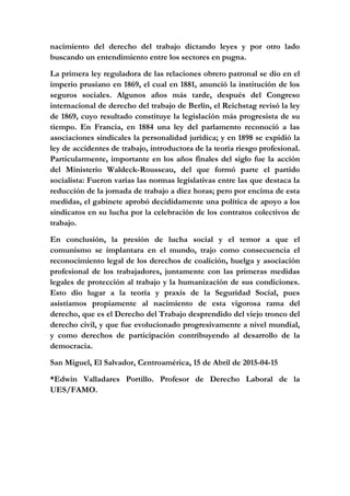 nacimiento del derecho del trabajo dictando leyes y por otro lado
buscando un entendimiento entre los sectores en pugna.
La primera ley reguladora de las relaciones obrero patronal se dio en el
imperio prusiano en 1869, el cual en 1881, anunció la institución de los
seguros sociales. Algunos años más tarde, después del Congreso
internacional de derecho del trabajo de Berlín, el Reichstag revisó la ley
de 1869, cuyo resultado constituye la legislación más progresista de su
tiempo. En Francia, en 1884 una ley del parlamento reconoció a las
asociaciones sindicales la personalidad jurídica; y en 1898 se expidió la
ley de accidentes de trabajo, introductora de la teoría riesgo profesional.
Particularmente, importante en los años finales del siglo fue la acción
del Ministerio Waldeck-Rousseau, del que formó parte el partido
socialista: Fueron varias las normas legislativas entre las que destaca la
reducción de la jornada de trabajo a diez horas; pero por encima de esta
medidas, el gabinete aprobó decididamente una política de apoyo a los
sindicatos en su lucha por la celebración de los contratos colectivos de
trabajo.
En conclusión, la presión de lucha social y el temor a que el
comunismo se implantara en el mundo, trajo como consecuencia el
reconocimiento legal de los derechos de coalición, huelga y asociación
profesional de los trabajadores, juntamente con las primeras medidas
legales de protección al trabajo y la humanización de sus condiciones.
Esto dio lugar a la teoría y praxis de la Seguridad Social, pues
asistíamos propiamente al nacimiento de esta vigorosa rama del
derecho, que es el Derecho del Trabajo desprendido del viejo tronco del
derecho civil, y que fue evolucionado progresivamente a nivel mundial,
y como derechos de participación contribuyendo al desarrollo de la
democracia.
San Miguel, El Salvador, Centroamérica, 15 de Abril de 2015-04-15
*Edwin Valladares Portillo. Profesor de Derecho Laboral de la
UES/FAMO.
 