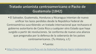Tratado unionista centroamericano o Pacto de
Guatemala (1842)
El Salvador, Guatemala, Honduras y Nicaragua intentan de nuevo
unificar los lazos perdidos desde la República Federal de
Centroamérica suscribiendo un tratado internacional que rechazara el
gobierno autoritario de Costa Rica y cualquier otro Estado que haya
surgido a partir de revoluciones. Se conforma de nuevo una alianza
que pregonaba por la defensa de la soberanía de los países
centroamericanos. (Tu History, s.f.)
Fuente:
 http://mx.tuhistory.com/hoy-en-la-historia/honduras-logro-independencia
 