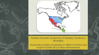Estados firmantes: Guatemala, El Salvador, Honduras y
Nicaragua.
Guatemala ya había recuperado en 1840 el territorio que
ocupó el Estado de Los Altos efímeramente.
Honduras
Nicaragua
El Salvador
Guatemala
 