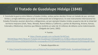 El Tratado de Guadalupe Hidalgo (1848)
 Concluida la guerra entre México y Estados Unidos, ambas partes deciden firmar un tratado de paz, amistad,
límites y arreglo definitivo para evitar la continuación de la beligerancia. En este instrumento internacional los
Estados firmantes asumen derechos y obligaciones, así por ejemplo Estados Unidos ocuparía más de la mitad del
territorio mejicano (Utah, Texas, Nevada, Nuevo México y California, y partes de Wyoming, Arizona, Kansas,
Colorado y Oklahoma), mientras que México recibiría un valor de 15 millones de dólares como indemnización.
(Delgado de Cantú, 2002).
 Fuente:
 https://books.google.com.co/books?id=RC5zaL-
9M1MC&pg=PA417&dq=El+Tratado+de+Guadalupe+Hidalgo&hl=es-419&sa=X&ved=0ahUKEwjkvKm3-
vbQAhVC0iYKHawzDD8Q6AEIMDAF#v=onepage&q=El%20Tratado%20de%20Guadalupe%20Hidalgo&f=false
 Tratado disponible en:
 http://www.fmmeducacion.com.ar/Historia/Documentoshist/1848Tratado_GuadalupeHidalgo.pdf
 