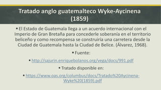 Tratado anglo guatemalteco Wyke-Aycinena
(1859)
El Estado de Guatemala llega a un acuerdo internacional con el
Imperio de Gran Bretaña para concederle soberanía en el territorio
beliceño y como recompensa se construiría una carretera desde la
Ciudad de Guatemala hasta la Ciudad de Belice. (Álvarez, 1968).
Fuente:
 http://sajurin.enriquebolanos.org/vega/docs/991.pdf
 Tratado disponible en:
 https://www.oas.org/columbus/docs/Tratado%20Aycinena-
Wyke%20(1859).pdf
 
