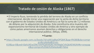 Tratado de cesión de Alaska (1867)
 El Imperio Ruso, temiendo la pérdida del terreno de Alaska en un conflicto
internacional, decide iniciar una negociación por la venta de dicho territorio
con el gobierno de Estados Unidos de América y se fijó la suma de 7,2 millones
de dólares por la adquisición de Alaska. Esto constituiría otra muestra del
expansionismo territorial de Estados Unidos de América y otro ejemplo de
cómo países americanos asumen derechos y obligaciones en el derecho
internacional público. (Moya, 1994).
 Fuente:
 https://books.google.com.co/books?id=pWUq8tpOPQMC&pg=PA380&dq=compr
a+de+alaska&hl=es-
419&sa=X&ved=0ahUKEwiZ9673hPfQAhXGRCYKHWgbCVkQ6AEIWjAH#v=onepag
e&q=compra%20de%20alaska&f=false
 