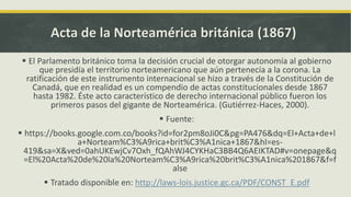 Acta de la Norteamérica británica (1867)
 El Parlamento británico toma la decisión crucial de otorgar autonomía al gobierno
que presidía el territorio norteamericano que aún pertenecía a la corona. La
ratificación de este instrumento internacional se hizo a través de la Constitución de
Canadá, que en realidad es un compendio de actas constitucionales desde 1867
hasta 1982. Éste acto característico de derecho internacional público fueron los
primeros pasos del gigante de Norteamérica. (Gutiérrez-Haces, 2000).
 Fuente:
 https://books.google.com.co/books?id=for2pm8oJi0C&pg=PA476&dq=El+Acta+de+l
a+Norteam%C3%A9rica+brit%C3%A1nica+1867&hl=es-
419&sa=X&ved=0ahUKEwjCv7Oxh_fQAhWJ4CYKHaC3BB4Q6AEIKTAD#v=onepage&q
=El%20Acta%20de%20la%20Norteam%C3%A9rica%20brit%C3%A1nica%201867&f=f
alse
 Tratado disponible en: http://laws-lois.justice.gc.ca/PDF/CONST_E.pdf
 