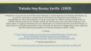 Tratado Hay-Bunau Varilla (1903)
 Posterior a la guerra de los mil días entre liberales y conservadores en el Estado colombiano, se
suscita un movimiento separatista en el territorio de Panamá lo que conlleva a su
independencia. Pocos días después, el 18 de noviembre de 1903 el novicio Estado firma un
tratado internacional con los Estados Unidos de América para que este último ejerciera una
tutela sobre un espacio territorial que sería destinado a la construcción del Canal de Panamá. En
otros término, el Estado panameño se hace acreedor de derechos y obligaciones como sujeto de
derecho internacional público de manera temprana. (Terán, 1976).
 Fuente:
 https://books.google.com.co/books?id=aJoKAQAAIAAJ&q=Tratado+Hay-
Bunau+Varilla&dq=Tratado+Hay-Bunau+Varilla&hl=es-
419&sa=X&ved=0ahUKEwjdnduRj_fQAhUCKiYKHfCLBlEQ6AEIHTAB
 Tratado disponible en:
 http://docs.panama.justia.com/federales/decretos/24-de-1903-dec-15-1903.pdf
 