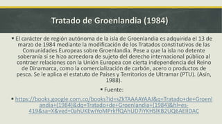 Tratado de Groenlandia (1984)
 El carácter de región autónoma de la isla de Groenlandia es adquirida el 13 de
marzo de 1984 mediante la modificación de los Tratados constitutivos de las
Comunidades Europeas sobre Groenlandia. Pese a que la isla no detente
soberanía sí se hizo acreedora de sujeto del derecho internacional público al
contraer relaciones con la Unión Europea con cierta independencia del Reino
de Dinamarca, como la comercialización de carbón, acero o productos de
pesca. Se le aplica el estatuto de Países y Territorios de Ultramar (PTU). (Asín,
1988).
 Fuente:
 https://books.google.com.co/books?id=sZkTAAAAYAAJ&q=Tratado+de+Groenl
andia+(1984)&dq=Tratado+de+Groenlandia+(1984)&hl=es-
419&sa=X&ved=0ahUKEwiYoMPrkffQAhUD7iYKHSlKB2UQ6AEIIDAC
 