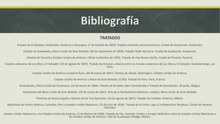 Bibliografía
TRATADOS
Estados de El Salvador, Guatemala, Honduras y Nicaragua. (7 de octubre de 1842). Tratado unionista centroamericano. Ciudad de Guatemala, Guatemala.
Estados de Guatemala y Reino Unido de Gran Bretaña. (26 de septiembre de 1859). Tratado Wyke-Aycinena. Ciudad de Guatemala, Guatemala.
Estados de Panamá y Estados Unidos de América. (18 de noviembre de 1903). Tratado de Hay-Bunau Varilla. Ciudad de Panamá, Panamá.
Estados soberanos de Los Altos y El Salvador. (10 de agosto de 1839). Tratado de Amistad y Alianza entre los Estados soberanos de Los Altos y El Salvador. Quelzatenango, Los
Altos.
Estados Unidos de América e Imperio Ruso. (30 de marzo de 1867). Compra de Alaska. Washington, Estados Unidos de América.
Estados Unidos de América y Reino de Gran Bretaña. (1783). Tratado de París. París, Francia.
Groenlandia y Reino Unido de Dinamarca. (13 de marzo de 1984). Tratado de Bruselas sobre Groenlandia o Tratado de Groenlandia. Bruselas, Bélgica.
Parlamento del Reino Unido de Gran Bretaña. (29 de marzo de 1867). Acta de la Norteamérica Británica. Londres, Reino Unido de Gran Bretaña.
Provincia de Nueva España y Ejército de las Tres Garantías. (24 de agosto de 1821). Tratado de Córdoba. Veracruz, México.
Repúblicas de Centro América, Colombia, Perú y Estados Unidos Mejicanos. (15 de julio de 1826). Tratado de la Unión, Liga y Confederación Perpetua. Ciudad de Panamá,
Colombia.
Estados Unidos Mexicanos y los Estados Unidos de América. (2 de febrero de 1848). Tratado de Paz, Amistad, Límites y Arreglo Deifinitivo entre los Estados Unidos Mexicanos y
los Estados Unidos de América. Villa de Guadalupe Hidalgo, México.
 