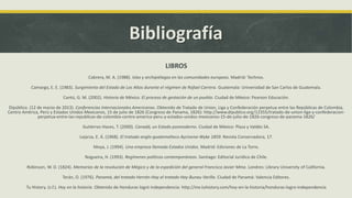 Bibliografía
LIBROS
Cabrera, M. A. (1988). Islas y archipiélagos en las comunidades europeas. Madrid: Technos.
Camargo, E. E. (1983). Surgimiento del Estado de Los Altos durante el régimen de Rafael Carrera. Guatemala: Universidad de San Carlos de Guatemala.
Cantú, G. M. (2002). Historia de México. El proceso de gestación de un pueblo. Ciudad de México: Pearson Educación.
Dipúblico. (12 de marzo de 2013). Conferencias Internacionales Americanas. Obtenido de Tratado de Union, Liga y Confederación perpetua entre las Repúblicas de Colombia,
Centro América, Perú y Estados Unidos Mexicanos, 15 de julio de 1826 (Congreso de Panama, 1826): http://www.dipublico.org/12355/tratado-de-union-liga-y-confederacion-
perpetua-entre-las-republicas-de-colombia-centro-america-peru-y-estados-unidos-mexicanos-15-de-julio-de-1826-congreso-de-panama-1826/
Gutiérrez-Haces, T. (2000). Canadá, un Estado posmoderno. Ciudad de México: Plaza y Valdés SA.
Lejarza, E. Á. (1968). El tratado anglo-guatemalteco Aycinena-Wyke 1859. Revista Conservadora, 17.
Moya, J. (1994). Una empresa llamada Estados Unidos. Madrid: Ediciones de La Torre.
Nogueira, H. (1993). Regímenes políticos contemporáneos. Santiago: Editorial Jurídica de Chile.
Robinson, W. D. (1824). Memorias de la revolución de Mégico y de la espedición del general Francisco Javier Mina. Londres: Library University of California.
Terán, O. (1976). Panamá, del tratado Herrán-Hay al tratado Hay-Bunau Varilla. Ciudad de Panamá: Valencia Editores.
Tu History. (s.f.). Hoy en la historia. Obtenido de Honduras logró independencia: http://mx.tuhistory.com/hoy-en-la-historia/honduras-logro-independencia
 